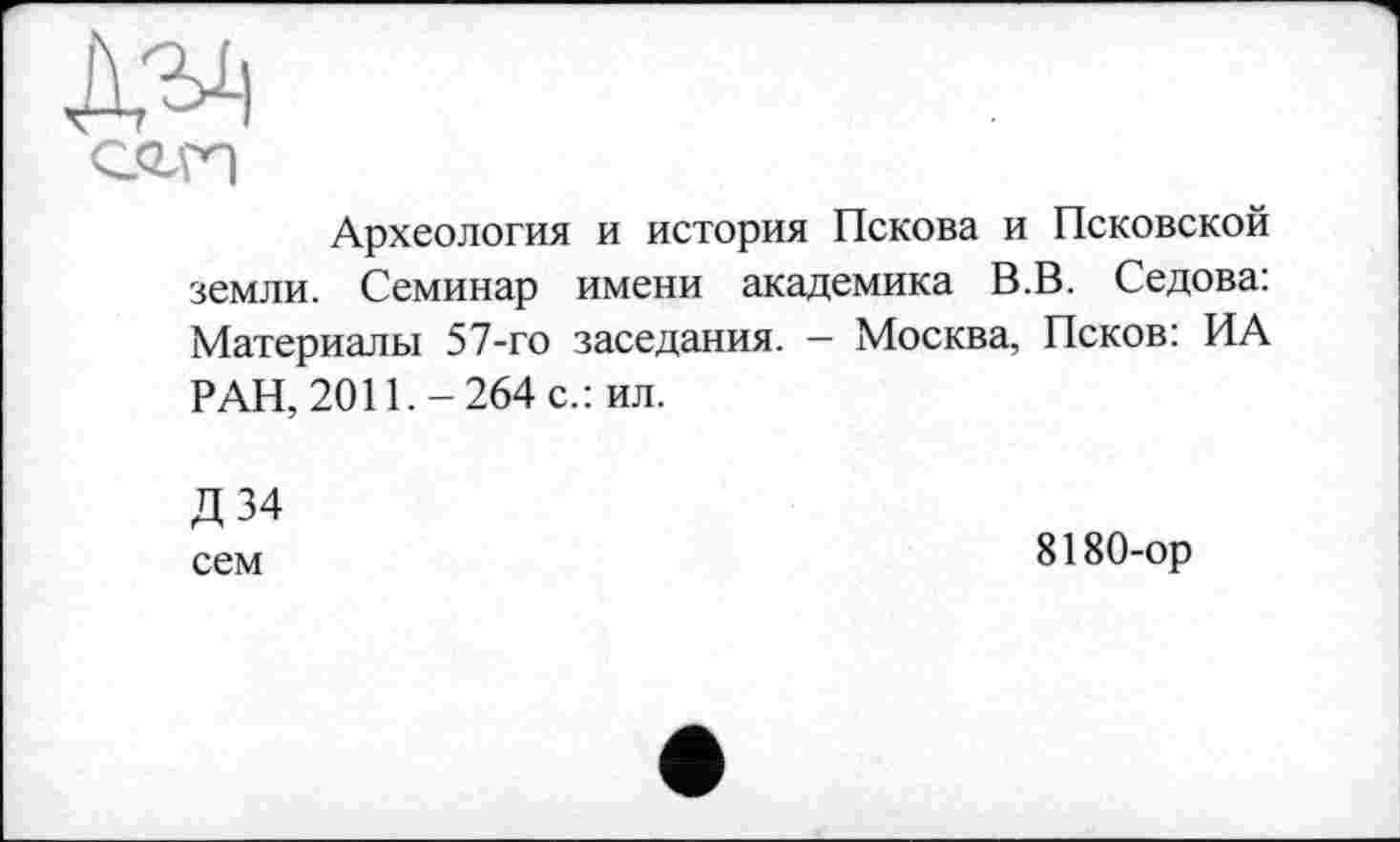 ﻿Археология и история Пскова и Псковской земли. Семинар имени академика В.В. Седова: Материалы 57-го заседания. — Москва, Псков: ИА РАН, 2011.-264 с.: ил.
Д 34
сем	8180-ор